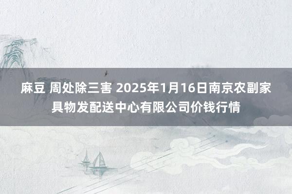 麻豆 周处除三害 2025年1月16日南京农副家具物发配送中心有限公司价钱行情