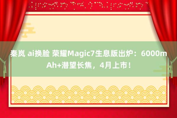 秦岚 ai换脸 荣耀Magic7生息版出炉：6000mAh+潜望长焦，4月上市！