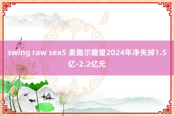 swing raw sex5 麦趣尔瞻望2024年净失掉1.5亿-2.2亿元